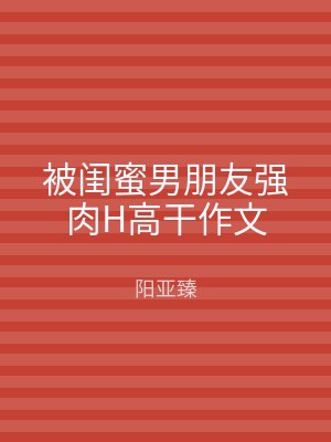 被闺蜜男朋友强肉H高干作文