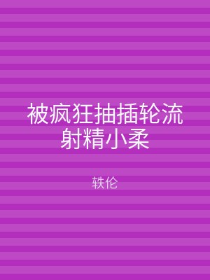 被疯狂抽插轮流射精小柔
