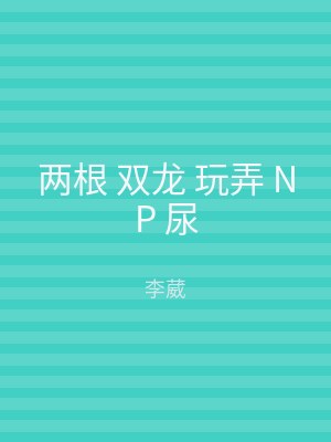 两根 双龙 玩弄 NP 尿