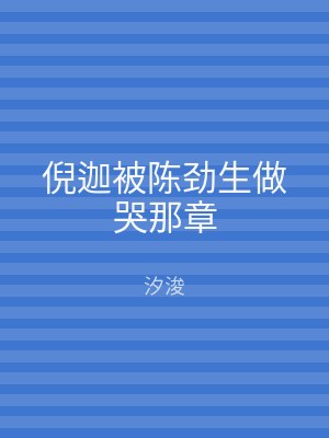 倪迦被陈劲生做哭那章