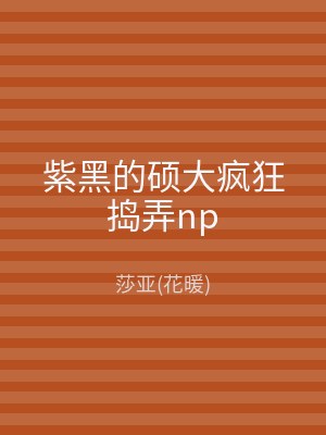 紫黑的硕大疯狂捣弄np