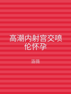 高潮内射宫交喷伦怀孕