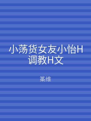 小荡货女友小怡H调教H文