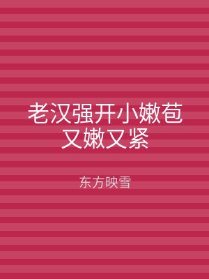 老汉强开小嫩苞又嫩又紧