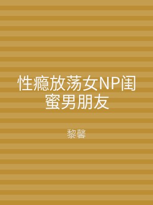 性瘾放荡女NP闺蜜男朋友