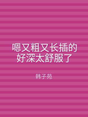 嗯又粗又长插的好深太舒服了