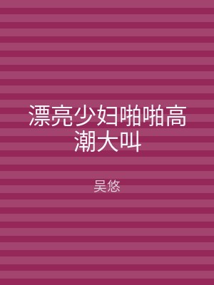 漂亮少妇啪啪高潮大叫