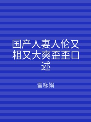 国产人妻人伦又粗又大爽歪歪口述