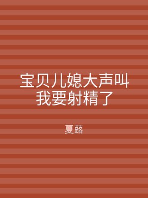 宝贝儿媳大声叫我要射精了