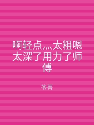 啊轻点灬太粗嗯太深了用力了师傅