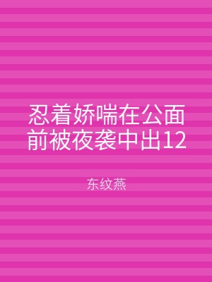 忍着娇喘在公面前被夜袭中出12