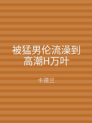 被猛男伦流澡到高潮H万叶