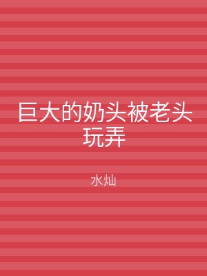 巨大的奶头被老头玩弄