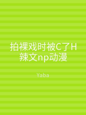 拍裸戏时被C了H辣文np动漫