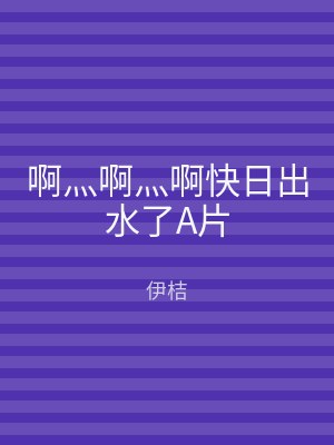 啊灬啊灬啊快日出水了A片
