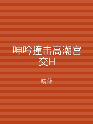 呻吟撞击高潮宫交H