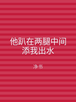 他趴在两腿中间添我出水