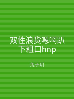 双性浪货嗯啊趴下粗口hnp