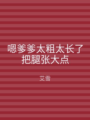 嗯爹爹太粗太长了把腿张大点