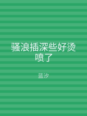 骚浪插深些好烫喷了