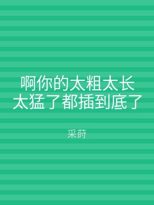 啊你的太粗太长太猛了都插到底了