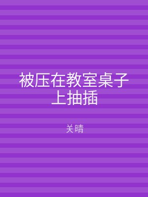 被压在教室桌子上抽插