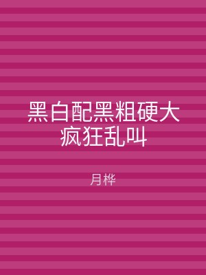 黑白配黑粗硬大疯狂乱叫