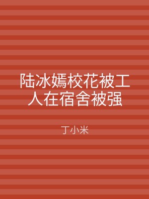 陆冰嫣校花被工人在宿舍被强